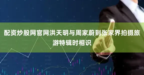 配资炒股网官网洪天明与周家蔚到张家界拍摄旅游特辑时相识