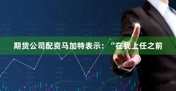 期货公司配资马加特表示：“在我上任之前