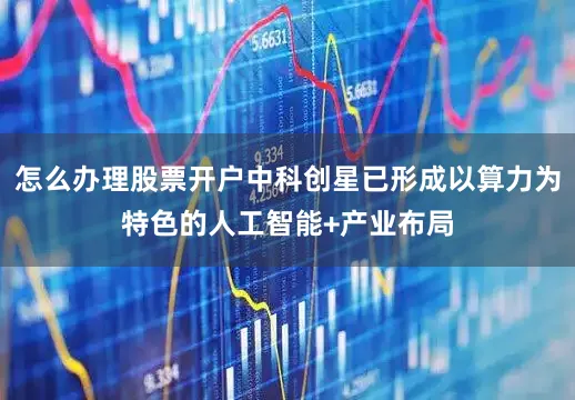 怎么办理股票开户中科创星已形成以算力为特色的人工智能+产业布局