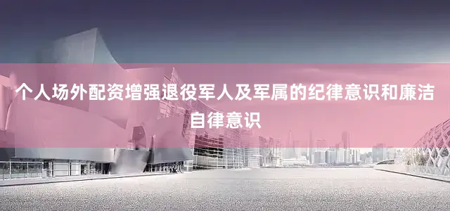 个人场外配资增强退役军人及军属的纪律意识和廉洁自律意识