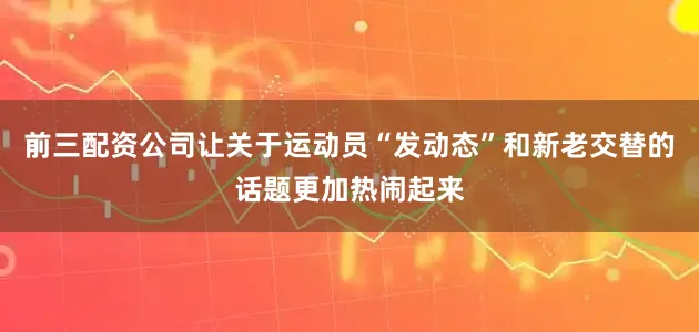 前三配资公司让关于运动员“发动态”和新老交替的话题更加热闹起来