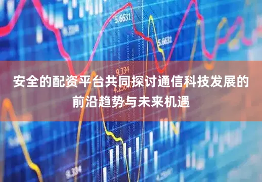 安全的配资平台共同探讨通信科技发展的前沿趋势与未来机遇