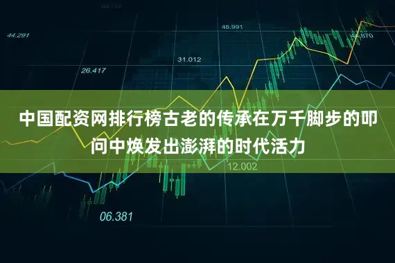 中国配资网排行榜古老的传承在万千脚步的叩问中焕发出澎湃的时代活力