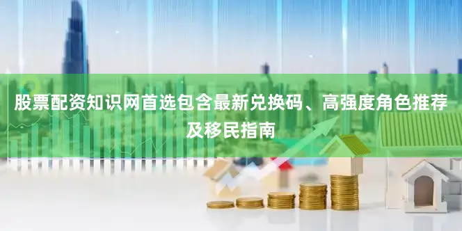 股票配资知识网首选包含最新兑换码、高强度角色推荐及移民指南